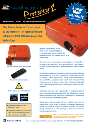 Page 13
The Sahara Protector 2 - successor 
to the Protector 1 in representing the 
ultimate in theft deterrent projection 
technology.
Using  the  concept  similar  to  that 
of  a  removable  car  stereo  front  panel, 
the  security  panel  can  be  removed  after 
installation  and  will  then  continue  to  work  via  a 
remote control.
When not in use, the remote control is used to shut down the Protector 2, de-
activating the lamp and projector engine. With the Protector 2 now in standby, 
the  power...