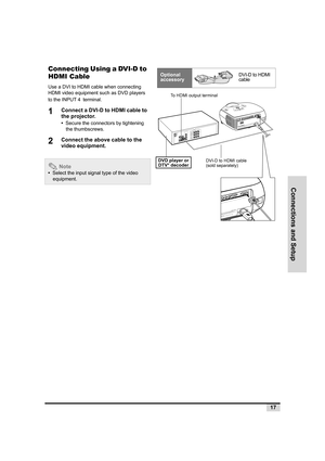 Page 18Connections and Setup
17
Connecting Using a DVI-D to 
HDMI Cable
Use a DVI to HDMI cable when connecting 
HDMI video equipment such as DVD players 
to the INPUT 4 terminal. 
1Connect a DVI-D to HDMI cable to 
the projector.
•  Secure the connectors by tightening 
the thumbscrews.
2Connect the above cable to the 
video equipment.
 Note
•  Select the input signal type of the video 
equipment.
Optional 
accessoryDVI-D to HDMI 
cable
S
-
V
I
D
E
O
V
I
D
E
OPr/Cr
Pb/Cb
YPr/Cr
Pb/CbYPCD
V
I
WAR
NING
 
 D
o...