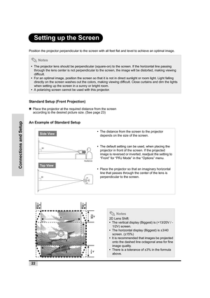 Page 2322
Connections and Setup
Setting up the Screen
Position the projector perpendicular to the screen with all feet flat and level to achieve an optimal image.
Standard Setup (Front Projection)
„Place the projector at the required distance from the screen 
according to the desired picture size. (See page 23)
An Example of Standard Setup
 Notes
•  The projector lens should be perpendicular (square-on) to the screen. If the horizontal line passing 
through the lens center is not perpendicular to the screen,...