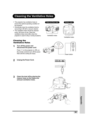 Page 56Appendix
55
Cleaning the Ventilative Holes
•  This projector has ventilative holes to 
ensure the optimal operating condition of 
the projector.
•  Periodically clean the ventilative hole by 
vacuuming it off with a vacuum cleaner.
•  The ventilative holes should be cleaned 
every 100 hours of use. Clean the 
ventilative holes more often when the 
projector is used in dirty or smoky locations.
Cleaning the 
Ventilative Holes
1Turn off the power and 
disconnect the power cord.
Press   on the projector or...