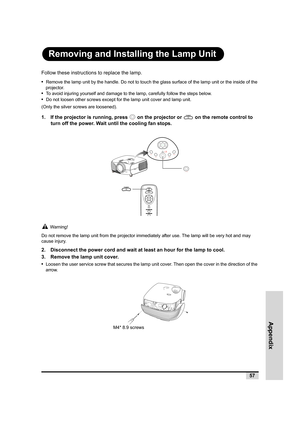 Page 58Appendix
57
Removing and Installing the Lamp Unit
Follow these instructions to replace the lamp.
•  
Remove the lamp unit by the handle. Do not to touch the glass surface of the lamp unit or the inside of the 
projector.
•  To avoid injuring yourself and damage to the lamp, carefully follow the steps below.
•  Do not loosen other screws except for the lamp unit cover and lamp unit. 
(Only the silver screws are loosened).
1. If the projector is running, press   on the projector or   on the remote control...