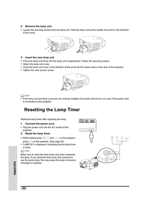 Page 5958
Appendix
4. Remove the lamp unit.
•  
Loosen the securing screws from the lamp unit. Hold the lamp unit by the handle and pull it in the direction 
of the arrow.
   
5. Insert the new lamp unit.
•  
Press the lamp unit firmly into the lamp unit compartment. Fasten the securing screws.
•  Attach the lamp unit cover.
•  Close the lamp unit cover in the direction of the arrow (to the close mark) on the side of the projector. 
•  Tighten the user service screw.
 Info
•  
If the lamp unit and lamp cover...