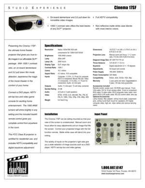 Page 1Specifications
Installation Input Panel
The Cinema 17SF can be ceiling mounted so that your
view of the screen is unobstructed.  Manual zoom and
focus allow for easy adjustments and an image that fills
the screen.  Control your projected image with the full
function remote.  Matte white case will blend into your
ceiling.
The variety of inputs on the projectors right side give
you a wide selection of image sources such as a DVD
player, HDTV set-top box and video games.
Presenting the Cinema 17SF-
the...