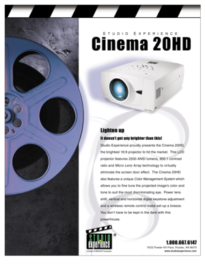 Page 1Lighten up
It doesn’t get any brighter than this!
Studio Experience proudly presents the Cinema 20HD,
the brightest 16:9 projector to hit the market.  This LCD
projector features 2200 ANSI lumens, 900:1 contrast
ratio and Micro Lens Array technology to virtually
eliminate the screen door effect.  The Cinema 20HD
also features a unique Color Management System which
allows you to fine tune the projected image’s color and
tone to suit the most discriminating eye.  Power lens
shift, vertical and horizontal...