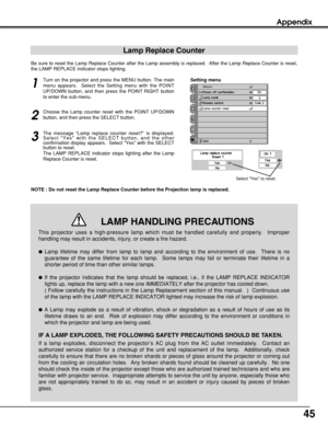Page 4545
Appendix
Lamp Replace Counter
Be sure to reset the Lamp Replace Counter after the Lamp assembly is replaced.  After the Lamp Replace Counter is reset,
the LAMP REPLACE indicator stops lighting.
NOTE : Do not reset the Lamp Replace Counter before the Projection lamp is replaced.
Turn on the projector and press the MENU button. The main
menu appears.  Select the Setting menu with the POINT
UP/DOWN button, and then press the POINT RIGHT button
to enter the sub-menu.
Choose the Lamp counter reset with the...