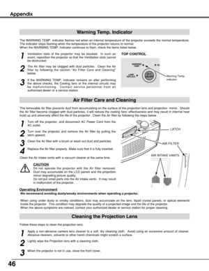Page 4646
Appendix
Cleaning the Projection Lens
Apply a non-abrasive camera lens cleaner to a soft, dry cleaning cloth.  Avoid using an excessive amount of cleaner.
Abrasive cleaners, solvents or other harsh chemicals might scratch a surface.
When the projector is not in use, close the front cover.
1
3
Lightly wipe the Projection lens with a cleaning cloth.
2
Follow these steps to clean the projection lens.
Warning Temp. Indicator
The WARNING TEMP. indicator flashes red when an internal temperature of the...