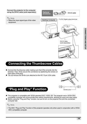 Page 2119
CONNECTIONS AND SETUP
Connecting the Thumbscrew Cables
„Connect the thumbscrew cable making sure that it fits correctly into the 
terminal. Then, firmly secure the connectors by tightening the screws on 
both sides of the plug.
„ Do not remove the ferrite core attached to the HD 15-pin VGA cable.
“Plug and Play” Function
„This projector is compatible with VESA-standard DDC 1/DDC 2B. The projector and a VESA DDC 
compatible computer will communicate their setting requirements, allowing for quick and...