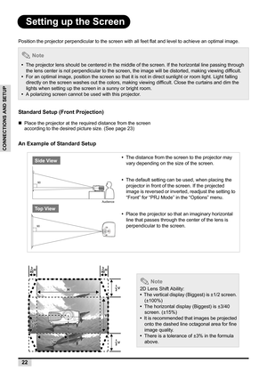 Page 2422
CONNECTIONS AND SETUP
Setting up the Screen
Position the projector perpendicular to the screen with all feet flat and level to achieve an optimal image.
Standard Setup (Front Projection)
„Place the projector at the required distance from the screen 
according to the desired picture size. (See page 23)
An Example of Standard Setup
 Note
•  The projector lens should be centered in the middle of the screen. If the horizontal line passing through 
the lens center is not perpendicular to the screen, the...