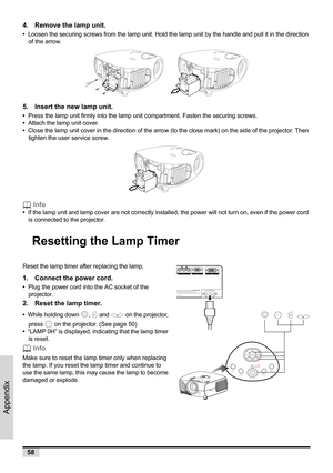 Page 6058
Appendix
4. Remove the lamp unit.
•  Loosen the securing screws from the lamp unit. Hold the lamp unit by the handle and pull it in the direction 
of the arrow.
   
5. Insert the new lamp unit.
•  Press the lamp unit firmly into the lamp unit compartment. Fasten the securing screws.
•  Attach the lamp unit cover.
•  Close the lamp unit cover in the direction of the arrow (to the close mark) on the side of the projector. Then 
tighten the user service screw.
 Info
•  If the lamp unit and lamp cover are...