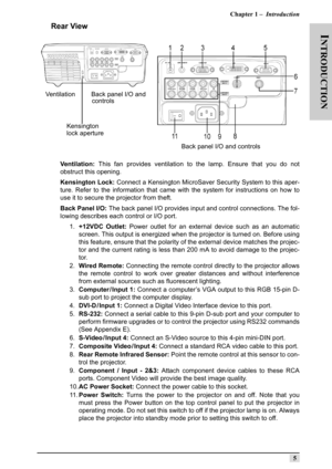 Page 14Chapter 1 –  Introduction
5
INTRODUCTION
Rear View
Ventilation: This fan provides ventilation to the lamp. Ensure that you do not
obstruct this opening. 
Kensington Lock: Connect a Kensington MicroSaver Security System to this aper-
ture. Refer to the information that came with the system for instructions on how to
use it to secure the projector from theft.
Back Panel I/O: The back panel I/O provides input and control connections. The fol-
lowing describes each control or I/O port.
1.+12VDC Outlet: Power...