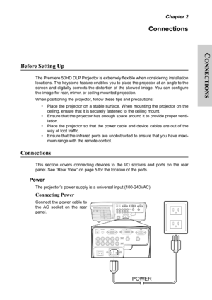 Page 16C
ONNECTIONS
Chapter 2
Connections
Before Setting Up
The Premiere 50HD DLP Projector is extremely flexible when considering installation
locations. The keystone feature enables you to place the projector at an angle to the
screen and digitally corrects the distortion of the skewed image. You can configure
the image for rear, mirror, or ceiling mounted projection.
When positioning the projector, follow these tips and precautions:
• Place the projector on a stable surface. When mounting the projector on...