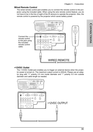 Page 20Chapter 2 –  Connections
11
C
ONNECTIONS
Wired Remote Control
The wired remote control jack enables you to connect the remote control to the pro-
jector using the included cable. When using the wire remote control feature, you do
not have to be in the line of sight of the IR sensors to operate the projector. Also, the
remote control is powered by the projector which saves battery power.
+12VDC Outlet
The +12VDC Outlet jack enables you to trigger an external device when the projec-
tor power is turned on....