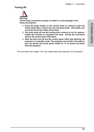 Page 22Chapter 2 –  Connections
13
C
ONNECTIONS
Turning Off
Warning!
Follow these procedures exactly as written to avoid damage to the
lamp and projector.
1. Press the power button on the control panel or remote to open the
Power Down Menu. Select Yes and and press Enter.  Alternately, you
can press the power button three times.
2. The lamp shuts off and the cooling fans continue to run for approxi-
mately two minutes to cool-down the lamp.  During this cool-down
period, the control panel LEDs flash.
3. After...