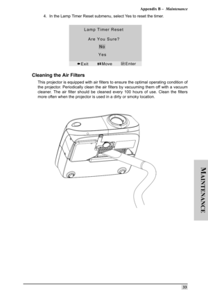 Page 42Appendix B –  Maintenance
33
M
AINTENANCE
4. In the Lamp Timer Reset submenu, select Yes to reset the timer.
Cleaning the Air Filters 
This projector is equipped with air filters to ensure the optimal operating condition of
the projector. Periodically clean the air filters by vacuuming them off with a vacuum
cleaner. The air filter should be cleaned every 100 hours of use. Clean the filters
more often when the projector is used in a dirty or smoky location.  