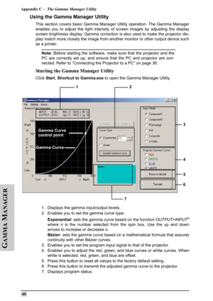 Page 49Appendix C –  The Gamma Manager Utility
 40
G
AMMA
 M
ANAGER
Using the Gamma Manager Utility
This section covers basic Gamma Manager Utility operation. The Gamma Manager
enables you to adjust the light intensity of screen images by adjusting the display
screen brightness display. Gamma correction is also used to make the projector dis-
play match more closely the image from another monitor or other output device such
as a printer.
Note: Before starting the software, make sure that the projector and the...