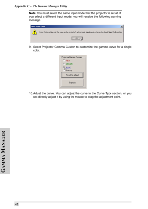 Page 51Appendix C –  The Gamma Manager Utility
 42
G
AMMA
 M
ANAGER
Note: You must select the same input mode that the projector is set at. If
you select a different input mode, you will receive the following warning
message.
 
9. Select Projector Gamma Custom to customize the gamma curve for a single
color.
10. Adjust the curve. You can adjust the curve in the Curve Type section, or you
can directly adjust it by using the mouse to drag the adjustment point. 