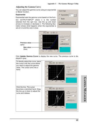 Page 52Appendix C –  The Gamma Manager Utility
43
G
AMMA
 M
ANAGER
Adjusting the Gamma Curve
You can adjust the gamma curve using an exponential
or Bézier function.
Exponential
Exponential sets the gamma curve based on the func-
tion OUTPUT=INPUT
n where n is the number
selected from the spin box. Use the up and down
arrows to increase or decrease n. The following illus-
tration shows what happens when the exponential is
set at 3.2 and the color is blue
Click Update Gamma Curve to display the new curve. The...