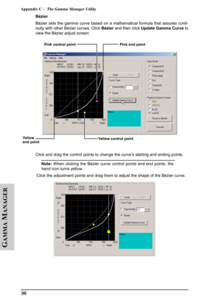 Page 53Appendix C –  The Gamma Manager Utility
 44
G
AMMA
 M
ANAGER
Bézier
Bézier sets the gamma curve based on a mathematical formula that assures conti-
nuity with other Bézier curves. Click Bézier and then click Update Gamma Curve to
view the Bézier adjust screen.
Click and drag the control points to change the curve’s starting and ending points. 
Note: When clicking the Bézier curve control points and end points, the
hand icon turns yellow.
 Click the adjustment points and drag them to adjust the shape of...