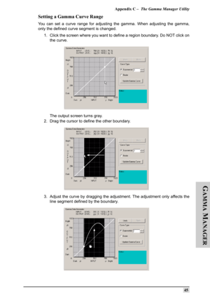 Page 54Appendix C –  The Gamma Manager Utility
45
G
AMMA
 M
ANAGER
Setting a Gamma Curve Range
You can set a curve range for adjusting the gamma. When adjusting the gamma,
only the defined curve segment is changed.
1. Click the screen where you want to define a region boundary. Do NOT click on
the curve.
The output screen turns gray.
2. Drag the cursor to define the other boundary.
3. Adjust the curve by dragging the adjustment. The adjustment only affects the
line segment defined by the boundary. 