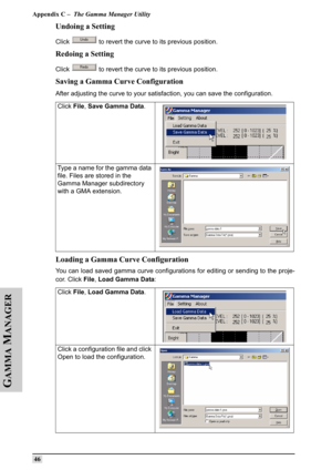 Page 55Appendix C –  The Gamma Manager Utility
 46
G
AMMA
 M
ANAGER
Undoing a Setting
Click   to revert the curve to its previous position.
Redoing a Setting
Click   to revert the curve to its previous position.
Saving a Gamma Curve Configuration
After adjusting the curve to your satisfaction, you can save the configuration. 
Loading a Gamma Curve Configuration
You can load saved gamma curve configurations for editing or sending to the proje-
cor. Click File, Load Gamma Data: Click File, Save Gamma Data. 
Type...