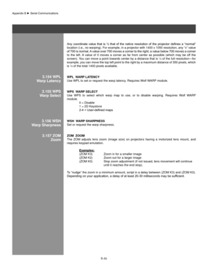 Page 145B-46
Any	coordinate	 value	that	is	½	 that	 of	the	 native	 resolution	 of	the	 projector	 defines	a	“normal”	
location (i.e., no warping). For example, in a projector with 1400 x 1050 resolution, any “x” value 
of	 700	 is	normal.	 A	value	 over	700	moves	 a	corner	 to	the	 right;	 a	value	 below	 700	moves	 a	corner	
to  the  left. A  value  of  0  moves  a  corner  as  far  from  center  as  possible  (which  may  be  off  the 
screen). You can move a point towards center by a distance that is ¼ of...