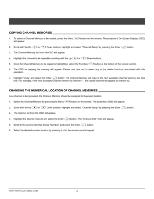 Page 7Wolf Cinema Quick Setup Guide4
CoPyIng Channel memorIes            
To  select  a  Channel  Memory  to  be  copied,  press  the  Menu 
1. Menu  button  on  the  remote. The  projector's  On  Screen  Display  (OSD) 
will appear.
Scroll with the Up 
2. 

 or 
 Down buttons; highlight and select “Channel Setup” by pressing the\
 Enter  button.
The Channel Memory list from the OSD will appear.
3. 
Highlight the channel to be copied by scrolling with the Up 
4. 

 or 
 Down buttons.
Once the Channel...