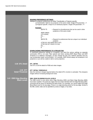 Page 117B-18
3.39  DTl Detail
ReaDIng PRefeRenCe seTTIngs 
Settings	for	projector	preferences	are	either	 Transferable	or	Projector-specific:	
   Transferable: Valid for any projector of the same model. Single DTA parameter = T. 
   Projector-specific: Unique to an individual projector. Single DTA parameter = P. 
  example:
    ($DTA? T) = Request for all preferences that can be used in other  
           projectors of the same model 
    (BDR! 09600)
    (LPI! 00345)
    Etc.…
  $
    ($DTA? P) = Request for...