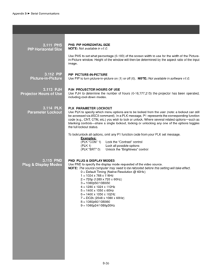 Page 135B-36
3.111  Phs
PIP horizontal sizePhs  PIP hoRIzonT al sIze 
noTe: Not available in v1.0. 
Use PHS to set what percentage (0-100) of the screen width to use for the width of the Picture-
in-Picture window. Height of the window will then be determined by the aspect ratio of the input 
image.
PIP  PICTURe-In-PICTURe 
Use PIP to turn picture-in-picture on (1) or off (0).   noTe: Not available in software v1.0. 
Pjh  PRojeCT oR hoURs of Use 
Use  PJH  to  determine  the  number  of  hours  (0-16,777,215)...