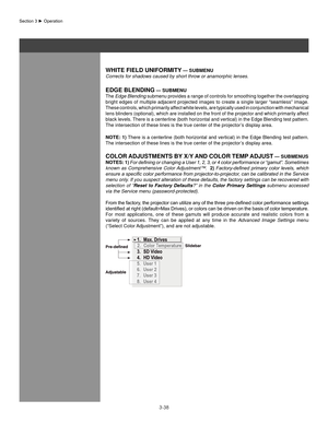 Page 613-38
WhITe fIelD UnIfoRMITY — sUbMenU
Corrects for shadows caused by short throw or anamorphic lenses.
eDge blenDIng — sUbMenU
The Edge Blending submenu provides a range of controls for smoothing together the overlapping 
bright edges of multiple adjacent projected images to create a single larger “seamless” image. 
These controls, which primarily affect white levels, are typically used in conjunction with mechanical 
lens blinders (optional), which are installed on the front of the projector and which...