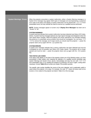 Page 843-61
When  the  projector  encounters  a  system  malfunction,  either  a  System  Warning  message  or  a 
System Error message may appear. Both types of messages are accompanied by a numerical 
error code on the status LED display. A system malfunction can be cleared with 
Exit Exit from 
presentation	level,	but	may	indicate	the	need	for	service	by	a	qualified	service	technician.
noTe:  System  messages  appear  on-screen  only  if  Display  Error  Messages  has  been  set  to 
“Screen” or “All”....