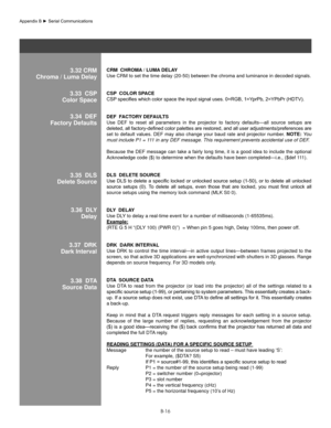 Page 115B-16
3.32 CRM
Chroma / luma DelayCRM  ChRoMa / lUMa Dela Y 
Use CRM to set the time delay (20-50) between the chroma and luminance\
 in decoded signals. 
CsP  ColoR sP aCe 
CSP 	specifies	which	color	space	the	input	signal	uses.	0=RGB,	1=YprPb,	2=YPbPr	(HDTV).	
Def  f aCToRY  DefaUl Ts 
Use  DEF  to  reset  all  parameters  in  the  projector  to  factory  defaults—all  source  setups  are 
deleted,	 all	factory-defined	 color	palettes	 are	restored,	 and	all	user	 adjustments/preferences	 are	
set to...
