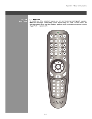 Page 128B-29
3.75  KeY
Key CodeKeY  KeY  CoDe
To  emulate  use  of  the  projector’s  keypad,  you  can  send  codes  representing  each  keypress. 
noTe:  For  most  keys,  sending  a  key  code  to  depress  a  key  also  sends  a  code  to  release  the 
key. Key codes for arrow keys and lens keys, however, cause continual adjustment that must be 
stopped with a separate code.
Quick
Setup
Appendix	B	►	Serial	Communications 