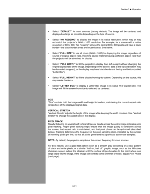 Page 443-21
Select 
•	 “DefaUlT”  for  most  sources  (factory  default).  The  image  will  be  centered  and 
displayed as large as possible depending on the type of source.
Select 
•	 “no  ResIzIng ”  to  display  the  image  in  its  native  resolution,  which  may  or  may 
not  match  the  projector’s  1400  x  1050  resolution.  For  example,  for  a  source  with  a  native 
resolution of 800 x 600, “No Resizing” will use the central 800 x 600 pixels and have a black 
border—the black border areas are...