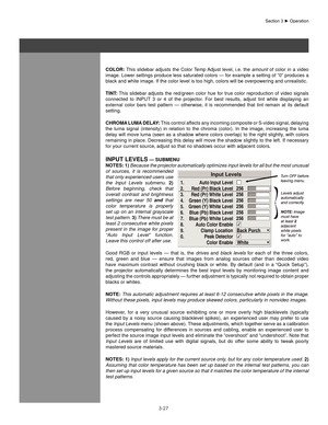 Page 503-27
ColoR:  This  slidebar  adjusts  the  Color  Temp Adjust  level,  i.e.  the amount  of  color  in  a  video 
image. Lower settings produce less saturated colors — for example a setting of “0” produces a 
black and white image. If the color level is too high, colors will be ov\
erpowering and unrealistic.
TInT: This  slidebar  adjusts  the  red/green  color  hue  for  true  color  reproduction  of  video  signals 
connected  to  INPUT  3  or  4  of  the  projector.  For  best  results,  adjust  tint...