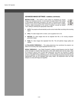 Page 553-32
aDVanCeD IMage seTTIngs - sUbMenU (ConTInUeD)
MoTIon  fIlTeR  —  This  control  is  most  useful  for  smoothing  out  moving 
images  from  interlaced  sources.  In  most  cases  the  proper  Motion  Filter  setting 
is  automatically  determined  according  to  the  type  of  incoming  source  signal. 
However, if your source is jittery and/or tearing you may wish to “force” a setting 
to  ensure  stable  processing  for  this  source—if  desired,  override  the  default 
“Auto”	setting	by...