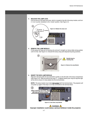 Page 924-7
Section	4	►	Maintenance
4. Release The laMP loCK
  Pull out and turn the lamp lock lever, which is located to the left of the lamp module, and turn 
it ¼ turn counter clockwise to the “unlock” position. See Figur\
e 4.3.
5.  ReMoVe The laMP MoDUle
  Firmly grasp the lamp by its housing only and pull it straight out (lamp slides along guides) 
until it is free. See Figure 4.4. Discard the lamp using safe disposal/r\
ecycling practices.
6.  InseRT The neW laMP MoDUle
  Align the new lamp with the top...