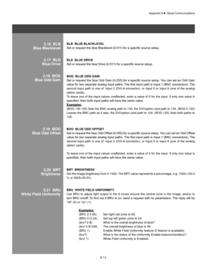 Page 112B-13
blb  blUe blaCKleVel 
Set	or	request	the	blue	Blacklevel	(0-511)	for	a	specific	source	setup.	
blD  blUe DRIVe 
Set	or	request	the	blue	Drive	(0-511)	for	a	specific	source	setup.	
bog  blUe oDD gaIn 
Set	or	request	 the	blue	 Odd	Gain	 (0-255)	 for	a	specific	 source	setup.	You	can	set	an	Odd	 Gain	
value	 for	two	 separate	 analog	input	paths.	 The	first	input	 path	is	Input	 1	(BNC	 connectors).	 The	
second input path is one of: Input 2 (DVI-A connector), or Input 5 or Input 6 (one of the analog...