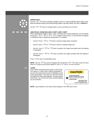 Page 323-9
aRRoW KeYs
Use the 
  keys to change a slidebar value or to select a different option within a pull-
down	list	without	having	to	first	scroll	through	options.	See	also	 Editing Text later in Section 3.
Use the 
   keys to navigate within a menu, pull-down list or text box.
lens foCUs, zooM anD lens h shIfT , lens V shIfT
When	 adjusting	 the	image	 for	focus,	 zoom,	 horizontal	 and	vertical	 positioning,	 use	the	specific	
arrow keys ( 
  /  or   / 
 ) related to each function. A small...