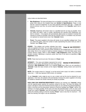 Page 723-49
Lamp modes are described below:Max  brightness:
•   The lamp will always burn as brightly as possible, driven by 100% of the 
power  level  rating  for  the  installed  lamp  (see  Section  6,  Specifications).  Keep  in  mind 
that  the  “maximum  brightness”  for  any  lamp  gradually  diminishes  with  age  —  images  will 
become dimmer over time. Its current output level appears in the “Intensity” option (not in 
lumens).
Intensity:
•  	Brightness	 will	remain 	close	 to	a	specified	 level	for...