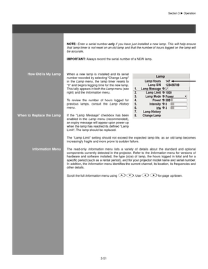 Page 743-51
noTe: Enter  a  serial  number  only  if  you  have  just  installed  a  new  lamp.  This  will  help  ensure 
that lamp timer is not reset on an old lamp and that the number of hours logged on the lamp will 
be accurate.
IMPoRT anT: Always record the serial number of a NEW lamp.
When  a  new  lamp  is  installed  and  its  serial 
number recorded by selecting “Change Lamp” 
in  the  Lamp  menu,  the  lamp  timer  resets  to 
“0” and begins logging time for the new lamp. 
This tally appears in both...