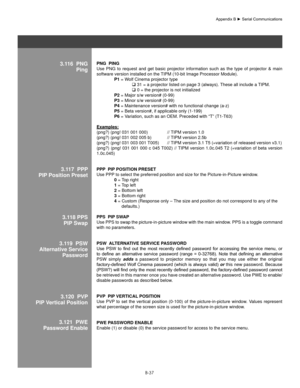 Page 136B-37
  
3.116  PngPingPng  PIng 
Use  PNG  to  request  and  get  basic  projector  information  such  as  the  type  of  projector  &  main 
software version installed on the TIPM (10-bit Image Processor Module). 
  P1 = Wolf Cinema projector type 
   31 = a projector listed on page 3 (always). These all include a TIPM. 
   0 = the projector is not initialized 
  P2 = Major s/w version# (0-99) 
  P3 = Minor s/w version# (0-99) 
  P4 = Maintenance version# with no functional change (a-z) 
  P5 = Beta...