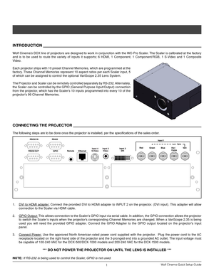 Page 4Wolf Cinema Quick Setup Guide1
InTroduCTIon              
Wolf Cinema’s DCX line of projectors are designed to work in conjunction with the WC-Pro Scaler. The Scaler is calibrated at the factory 
and  is  to  be  used  to  route  the  variety  of  inputs  it  supports;  6  HDMI,  1  Component,  1  Component/RGB,  1  S-Video  and  1  Composite 
Video.
Each projector ships with 10 preset Channel Memories, which are programmed at the 
factory. These Channel Memories represent 10 aspect ratios per each...