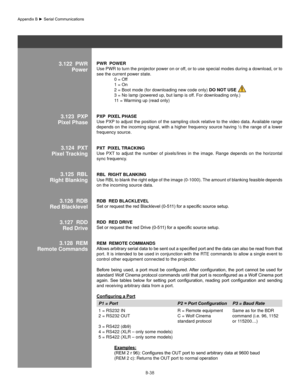 Page 137B-38
3.122  PWRPowerPWR  PoWeR 
Use PWR to turn the projector power on or off, or to use special modes during a download, or to 
see the current power state. 
  0 = Off
  1 = On
  2 = Boot mode (for downloading new code only)  Do noT Use 
  3 = No lamp (powered up, but lamp is off. For downloading only.) 
  11 = Warming up (read only)
PxP  PIxel Phase 
Use PXP to adjust the position of the sampling clock relative to the video data. Available range 
depends on the incoming signal, with a higher frequency...