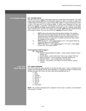 Page 142B-43
3.141 system statusssT  sYsTeM sTaTUs 
Use	 SST	to	 find	 out	a	variety	 of	information	 about	the	current	 state	of	the	 projector.	 The	single	
broad-ranging  request  (ssT?)  for all  information  triggers  the  return  of  a  series  of  replies  as  if 
multiple requests had been sent. In each of these status replies, P1 explains the general content 
or  topic  in  the  reply,  and  P2  the  individual  details.  To  obtain  status  regarding  one  topic  only, 
specify  the  desired  P1...