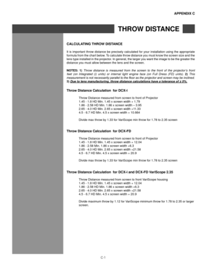 Page 146C-1
aPPenDIx C
ThRoW DIsTanCe
CalCUlaTIng ThRoW DIsT anCe
It is important throw distance be precisely calculated for your installation using the appropriate 
formula from the chart below. To calculate throw distance you must know the screen size and the 
lens type installed in the projector. In general, the larger you want the image to be the greater the 
distance you must allow between the lens and the screen.
noTes:  1) Throw  distance  is  measured  from  the  screen  to  the  front  of  the...