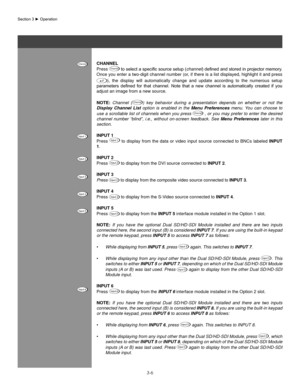 Page 293-6
Section	3	►	Operation
Channel
Press Channel	to	 select	 a	specific	 source	setup	(channel )	defined	 and	stored	 in	projector	 memory.	
Once you enter a two-digit channel number (or, if there is a list displayed, highlight it and press                             
),  the  display  will  automatically  change  and  update  according  to  the  numerous  setup 
parameters	 defined	for	that	 channel.	 Note	that	a	new	 channel	 is	automatically	 created	if	you	
adjust an image from a new source.
noTe:...