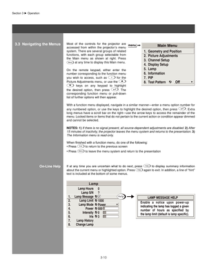 Page 333-10
E n a b l e   a   n o t i c e   u p o n   p o w e r - u p
indicating the lamp has logged a given
number  of  hours  as  specified  by 
the lamp limit (default is lamp specific).
1.
2.
3.
4.
5.
6.
7.
8.Lamp Hours
Lamp S/N
Lamp Message Lamp Limit
Lamp Mode Power
Intensity
Iris
Lamp History
Change Lamp
L a mp
0
?
1000
Power
500
0
3
H e lp
Most  of  the  controls  for  the  projector  are 
accessed  from  within  the  projector’s  menu 
system. There are several groups of related 
functions,  with  each...