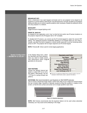 Page 603-37
bRoaDCasT KeY
Enter  a  checkmark  if  you  want  keypad  commands  sent  to  one  projector  to  be  relayed  to  all 
projectors in a serial network. Note that the   key will temporarily “override” the effect of a broadcast 
setting	and	allow	 you	to	control	 a	specific	 projector	 when	necessary.	 Disable	the	setting	 for	all	but	
one (any) projector in a network.
baCKlIghT
Toggle the built-in keypad lighting on/off.
fRonT IR / baCK IR
As needed for your application, set to “any” so that the...