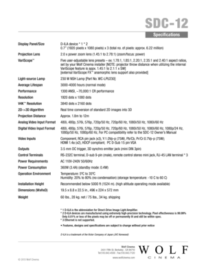 Page 2    SDC-12
Specifications
Display Panel/Size    D-ILA device * 1 * 2 
0.7” (1920 pixels x 1080 pixels) x 3 (total no. of pixels: approx. 6.22 million)
Projection Lens   2.0 x power zoom lens (1.45:1 to 2.78:1) (zoom/focus: power)
VariScope™    
Five user-adjustable lens presets – ex: 1.78:1, 1.85:1, 2.20:1, 2.35:1 and 2.40:1 aspect ratios,  
set by your Wolf Cinema installer [NOTE: projector throw distance when utilizing the internal 
VariScope feature is appx. 1.45:1 to 2.1:1 x SW]  
[external VariScope...