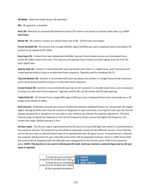 Page 112112  3D Mode:  Select the mode of your 3D operation.  Off:  3D operation is disabled.  Auto 3D:  Attempts to automatically determine which 3D mode to use based on auxiliary video data, e.g. HDMI info frame.  Native 3D:  All content is shown at a native frame rate of 96 ‐ 120 Hz input and output.  Frame Doubled 3D:  3D Content from a single 48‐60Hz signal (24/30Hz per eye) is displayed twice to provide a 3D content to be viewed at 96‐120Hz.  Dual Input 3D:  Content from two independent 48‐60Hz ‘passive’...